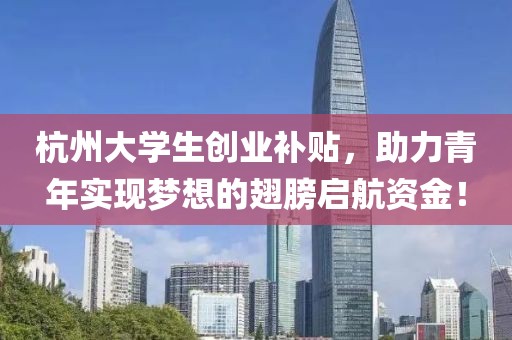 杭州大学生创业补贴，助力青年实现梦想的翅膀启航资金！