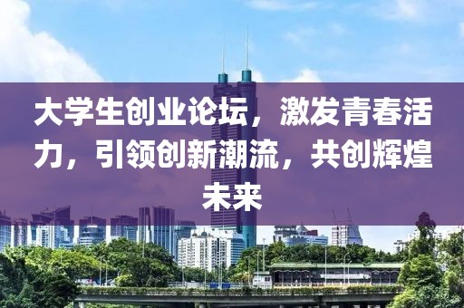 大学生创业论坛，激发青春活力，引领创新潮流，共创辉煌未来