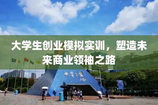 大学生创业模拟实训，塑造未来商业领袖之路