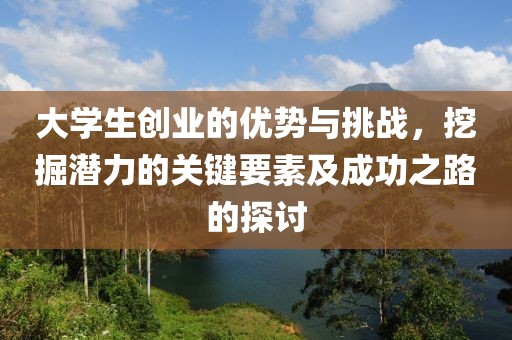 大学生创业的优势与挑战，挖掘潜力的关键要素及成功之路的探讨