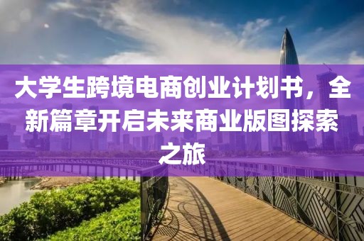 大学生跨境电商创业计划书，全新篇章开启未来商业版图探索之旅