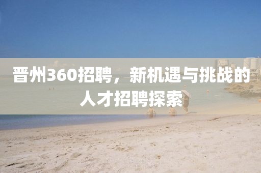 晋州360招聘，新机遇与挑战的人才招聘探索