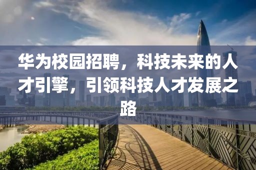 华为校园招聘，科技未来的人才引擎，引领科技人才发展之路