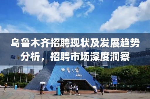 乌鲁木齐招聘现状及发展趋势分析，招聘市场深度洞察