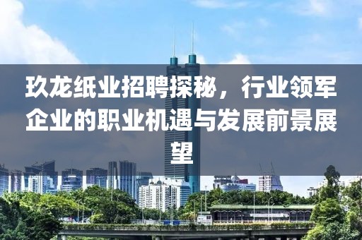 玖龙纸业招聘探秘，行业领军企业的职业机遇与发展前景展望