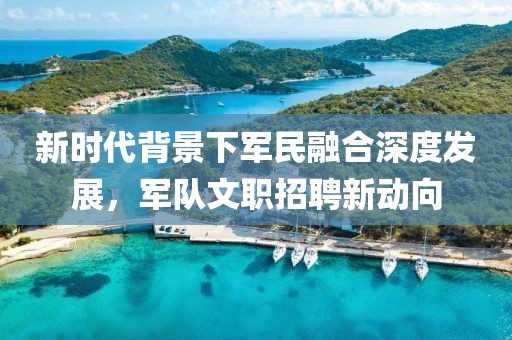 新时代背景下军民融合深度发展，军队文职招聘新动向