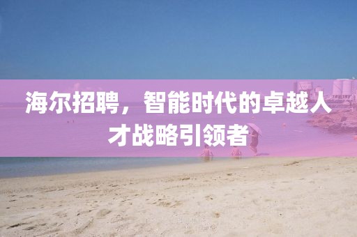 海尔招聘，智能时代的卓越人才战略引领者