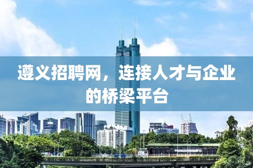 遵义招聘网，连接人才与企业的桥梁平台