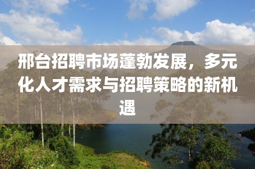 邢台招聘市场蓬勃发展，多元化人才需求与招聘策略的新机遇