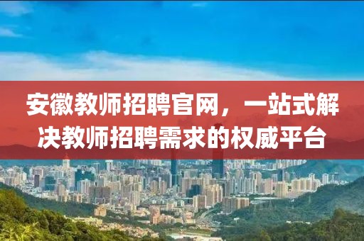 安徽教师招聘官网，一站式解决教师招聘需求的权威平台