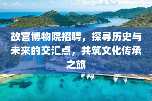 故宫博物院招聘，探寻历史与未来的交汇点，共筑文化传承之旅