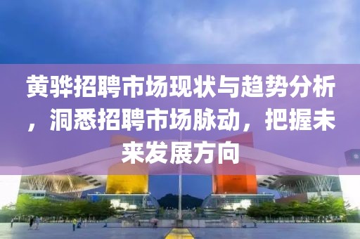 黄骅招聘市场现状与趋势分析，洞悉招聘市场脉动，把握未来发展方向