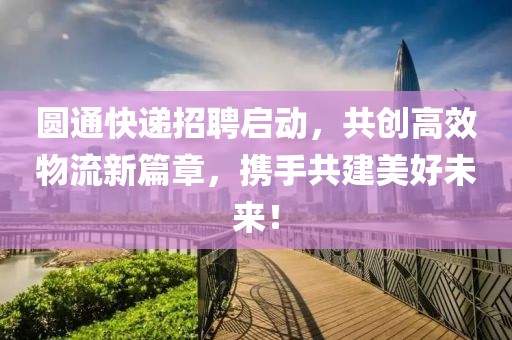 圆通快递招聘启动，共创高效物流新篇章，携手共建美好未来！