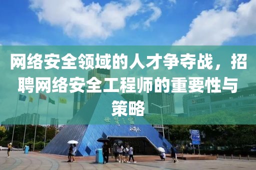 网络安全领域的人才争夺战，招聘网络安全工程师的重要性与策略