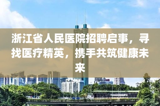 浙江省人民医院招聘启事，寻找医疗精英，携手共筑健康未来