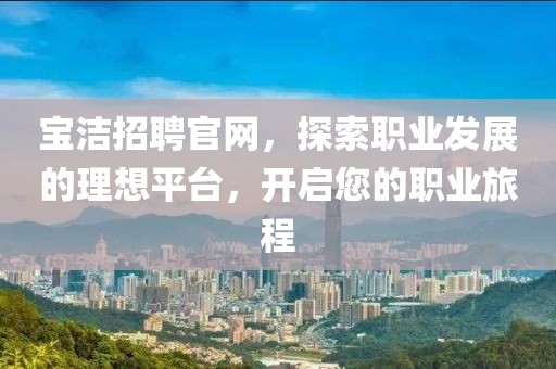 宝洁招聘官网，探索职业发展的理想平台，开启您的职业旅程