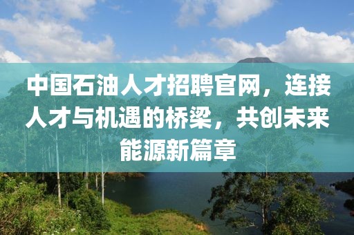 中国石油人才招聘官网，连接人才与机遇的桥梁，共创未来能源新篇章