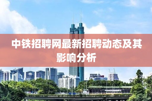 中铁招聘网最新招聘动态及其影响分析