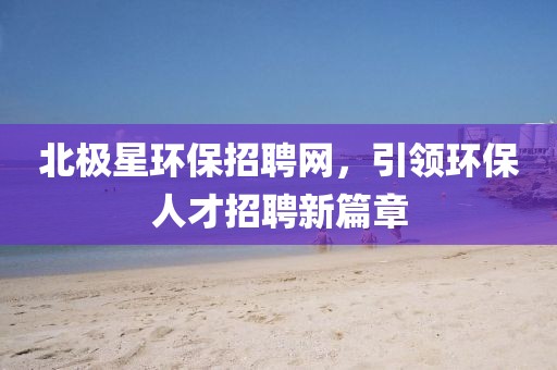 北极星环保招聘网，引领环保人才招聘新篇章