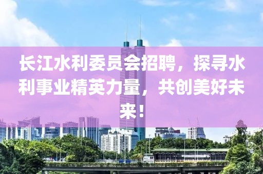 长江水利委员会招聘，探寻水利事业精英力量，共创美好未来！