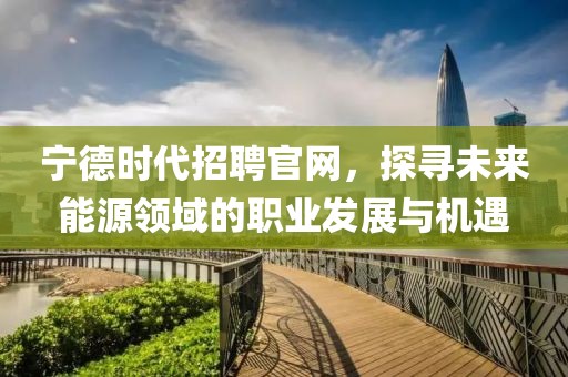 宁德时代招聘官网，探寻未来能源领域的职业发展与机遇