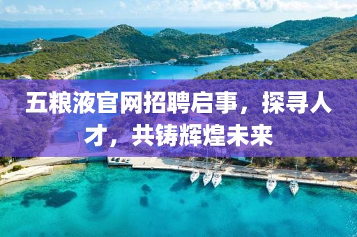 五粮液官网招聘启事，探寻人才，共铸辉煌未来