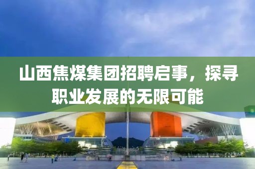 山西焦煤集团招聘启事，探寻职业发展的无限可能