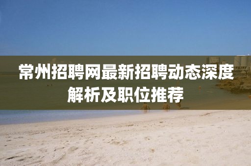 常州招聘网最新招聘动态深度解析及职位推荐