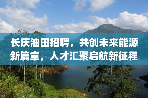 长庆油田招聘，共创未来能源新篇章，人才汇聚启航新征程