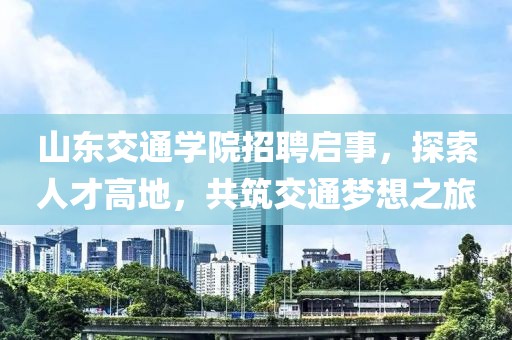 山东交通学院招聘启事，探索人才高地，共筑交通梦想之旅