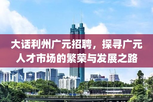 大话利州广元招聘，探寻广元人才市场的繁荣与发展之路