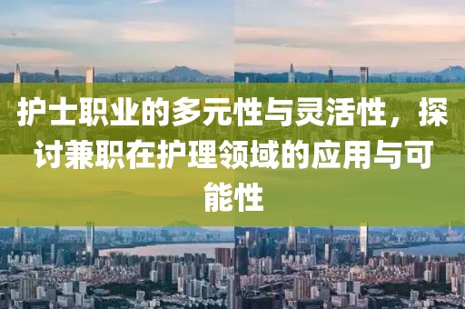 护士职业的多元性与灵活性，探讨兼职在护理领域的应用与可能性