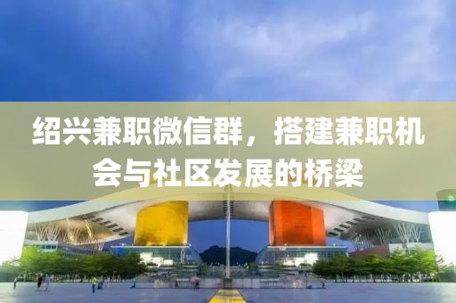 绍兴兼职微信群，搭建兼职机会与社区发展的桥梁