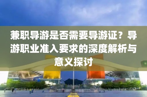 兼职导游是否需要导游证？导游职业准入要求的深度解析与意义探讨