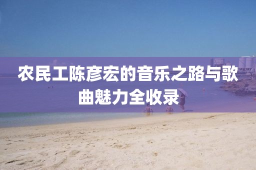 农民工陈彦宏的音乐之路与歌曲魅力全收录