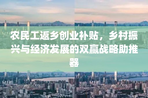 农民工返乡创业补贴，乡村振兴与经济发展的双赢战略助推器