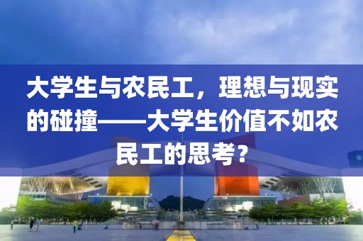 大学生与农民工，理想与现实的碰撞——大学生价值不如农民工的思考？