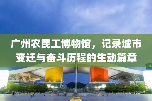 广州农民工博物馆，记录城市变迁与奋斗历程的生动篇章