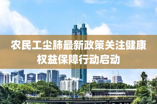 农民工尘肺最新政策关注健康权益保障行动启动