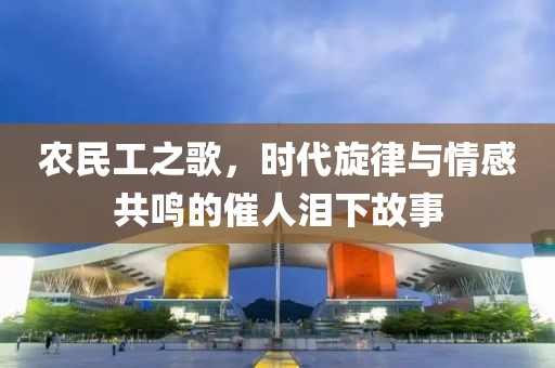 农民工之歌，时代旋律与情感共鸣的催人泪下故事