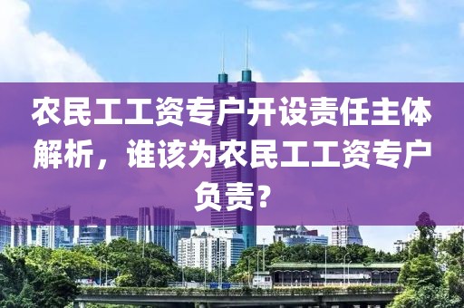 农民工工资专户开设责任主体解析，谁该为农民工工资专户负责？